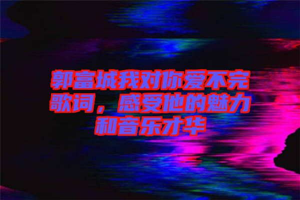 郭富城我對你愛不完歌詞，感受他的魅力和音樂才華