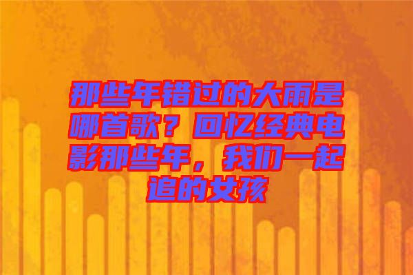 那些年錯過的大雨是哪首歌？回憶經(jīng)典電影那些年，我們一起追的女孩