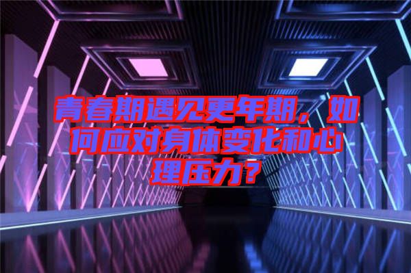 青春期遇見更年期，如何應(yīng)對身體變化和心理壓力？